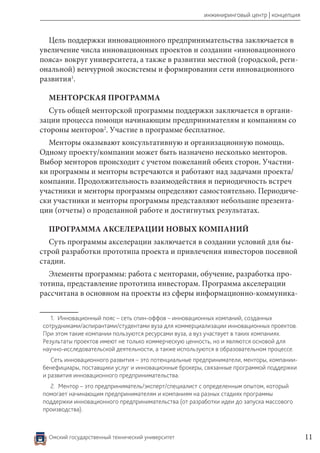 Омский государственный технический университет 11
инжиниринговый центр | концепция
Цель поддержки инновационного предпринимательства заключается в
увеличение числа инновационных проектов и создании «инновационного
пояса» вокруг университета, а также в развитии местной (городской, реги-
ональной) венчурной экосистемы и формировании сети инновационного
развития1
.
МЕНТОРСКАЯ ПРОГРАММА
Суть общей менторской программы поддержки заключается в органи-
зации процесса помощи начинающим предпринимателям и компаниям со
стороны менторов2
. Участие в программе бесплатное.
Менторы оказывают консультативную и организационную помощь.
Одному проекту/компании может быть назначено несколько менторов.
Выбор менторов происходит с учетом пожеланий обеих сторон. Участни-
ки программы и менторы встречаются и работают над задачами проекта/
компании. Продолжительность взаимодействия и периодичность встреч
участники и менторы программы определяют самостоятельно. Периодиче-
ски участники и менторы программы представляют небольшие презента-
ции (отчеты) о проделанной работе и достигнутых результатах.
ПРОГРАММА АКСЕЛЕРАЦИИ НОВЫХ КОМПАНИЙ
Суть программы акселерации заключается в создании условий для бы-
строй разработки прототипа проекта и привлечения инвесторов посевной
стадии.
Элементы программы: работа с менторами, обучение, разработка про-
тотипа, представление прототипа инвесторам. Программа акселерации
рассчитана в основном на проекты из сферы информационно-коммуника-
1.  Инновационный пояс – сеть спин-оффов – инновационных компаний, созданных
сотрудниками/аспирантами/студентами вуза для коммерциализации инновационных проектов.
При этом такие компании пользуются ресурсами вуза, а вуз участвует в таких компаниях.
Результаты проектов имеют не только коммерческую ценность, но и являются основой для
научно-исследовательской деятельности, а также используются в образовательном процессе.
Сеть инновационного развития – это потенциальные предприниматели, менторы, компании-
бенефициары, поставщики услуг и инновационные брокеры, связанные программой поддержки
и развития инновационного предпринимательства.
2.  Ментор – это предприниматель/эксперт/специалист с определенным опытом, который
помогает начинающим предпринимателям и компаниям на разных стадиях программы
поддержки инновационного предпринимательства (от разработки идеи до запуска массового
производства).
 