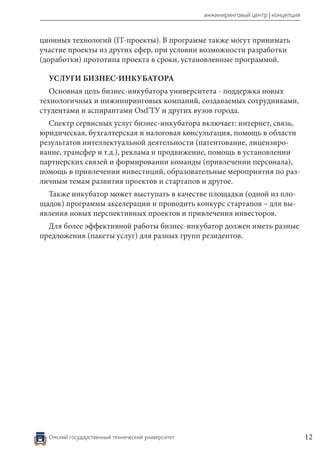 Омский государственный технический университет 12
инжиниринговый центр | концепция
ционных технологий (IT-проекты). В программе также могут принимать
участие проекты из других сфер, при условии возможности разработки
(доработки) прототипа проекта в сроки, установленные программой.
УСЛУГИ БИЗНЕС-ИНКУБАТОРА
Основная цель бизнес-инкубатора университета - поддержка новых
технологичных и инжиниринговых компаний, создаваемых сотрудниками,
студентами и аспирантами ОмГТУ и других вузов города.
Спектр сервисных услуг бизнес-инкубатора включает: интернет, связь,
юридическая, бухгалтерская и налоговая консультация, помощь в области
результатов интеллектуальной деятельности (патентование, лицензиро-
вание, трансфер и т.д.), реклама и продвижение, помощь в установлении
партнерских связей и формировании команды (привлечении персонала),
помощь в привлечении инвестиций, образовательные мероприятия по раз-
личным темам развития проектов и стартапов и другое.
Также инкубатор может выступать в качестве площадки (одной из пло-
щадок) программы акселерации и проводить конкурс стартапов – для вы-
явления новых перспективных проектов и привлечения инвесторов.
Для более эффективной работы бизнес-инкубатор должен иметь разные
предложения (пакеты услуг) для разных групп резидентов.
 