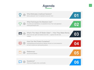 2
Agenda
01
02
03
To protect your applications, it is essential to know "how" web application
hacking techniques work.
What Techniques Do Attackers Use?
Data is the new "gold" and hackers know that — a glance into dark web
markets.
What’s The Value Of Stolen Data? — How They Make Money
Before asking the “how” it’s important to know the “why”.
What Motivates Unethical Hackers?
04Understanding and thinking like an attacker will give us a new perspective
on how to improve our web security posture.
How Can We Protect Ourselves?
05Sources and citations.
References
06Share your thoughts, fears, and doubts.
Questions?
 