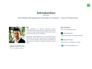 3
Introduction
What Makes Web Applications Desirable For Hackers — How To Protect Yours
Jaime Manteiga is a dynamic Information Security
Professional and Researcher who assists organizations
across the world by improving their information security
posture and cybersecurity challenges.
Additionally, Jaime Manteiga as an Information Security
Researcher holds public recognition from organizations
such as Tesla, Shopify, United Airlines and Spotify for
helping them to identify and mitigate information security
flaws.
Bio
@JaimeManteiga
Active Social Media Networks:
Get in touch
CTO / Co-Founder at Venkon
JAIME MANTEIGA
@JaimeManteiga
https://www.linkedin.com/in/jaimemanteiga/
https://medium.com/@jaime.manteiga
jaime.manteiga@Venkon.us
 