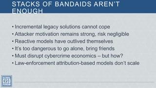 STACKS OF BANDAIDS AREN’T
ENOUGH
• Incremental legacy solutions cannot cope
• Attacker motivation remains strong, risk negligible
• Reactive models have outlived themselves
• It’s too dangerous to go alone, bring friends
• Must disrupt cybercrime economics – but how?
• Law-enforcement attribution-based models don’t scale
 