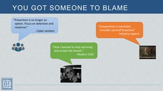 YOU GOT SOMEONE TO BLAME
“How I learned to stop worrying
and accept the breach.”
- Modern CISO
“Compromise is inevitable.
Consider yourself breached.”
- Industry experts
“Prevention is no longer an
option. Focus on detection and
response.”
- Cyber vendors
 