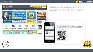 EC-CUBEって何？
株式会社ロックオン社が開発したオープンソース
EC向けCMS（コンテンツマネージメントシステム）

 