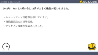 EC-CUBE 2.4系⇒2.1x系へ

2011年、Ver.2.4系から2.1x系で大きく機能が変わりました。

・スマートフォンが標準対応しています。
・複数配送設定が標準搭載。
・プラグイン機能が実装されました。

 