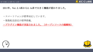 EC-CUBE 2.4系⇒2.1x系へ

2011年、Ver.2.4系から2.1x系で大きく機能が変わりました。

・スマートフォンが標準対応しています。
・複数配送設定が標準搭載。
・プラグイン機能が実装されました。（オープンソースの醍醐味）

 