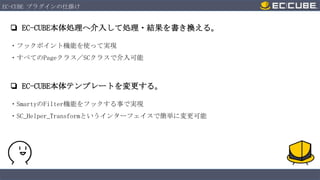 EC-CUBE プラグインの仕掛け

❏ EC-CUBE本体処理へ介入して処理・結果を書き換える。
・フックポイント機能を使って実現
・すべてのPageクラス／SCクラスで介入可能

❏ EC-CUBE本体テンプレートを変更する。
・SmartyのFilter機能をフックする事で実現
・SC_Helper_Transformというインターフェイスで簡単に変更可能

 