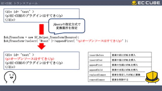 EC-CUBE トランスフォーム

<div id=‘test’>
<p>EC-CUBEのプラグインはすてき</p>
</div>
jQueryの指定方式で
変換箇所を指定
$objTransform = new SC_Helper_Transform($source);
$objTransform->select(‘#test’)->appendFirst(‘<p>オープンソースはすてき</p>’);

<div id=‘test’>
<p>オープンソースはすてき</p>
<p>EC-CUBEのプラグインはすてき</p>
</div>

insertBefore

要素の前にHTMLを挿入

insertAfter

要素の後にHTMLを挿入

appendFirst

要素の先頭にHTMLを挿入

appendChild

要素の末尾にHTMLを挿入

replaceElement

要素を指定したHTMLに置換

removeElement

要素を削除する

 