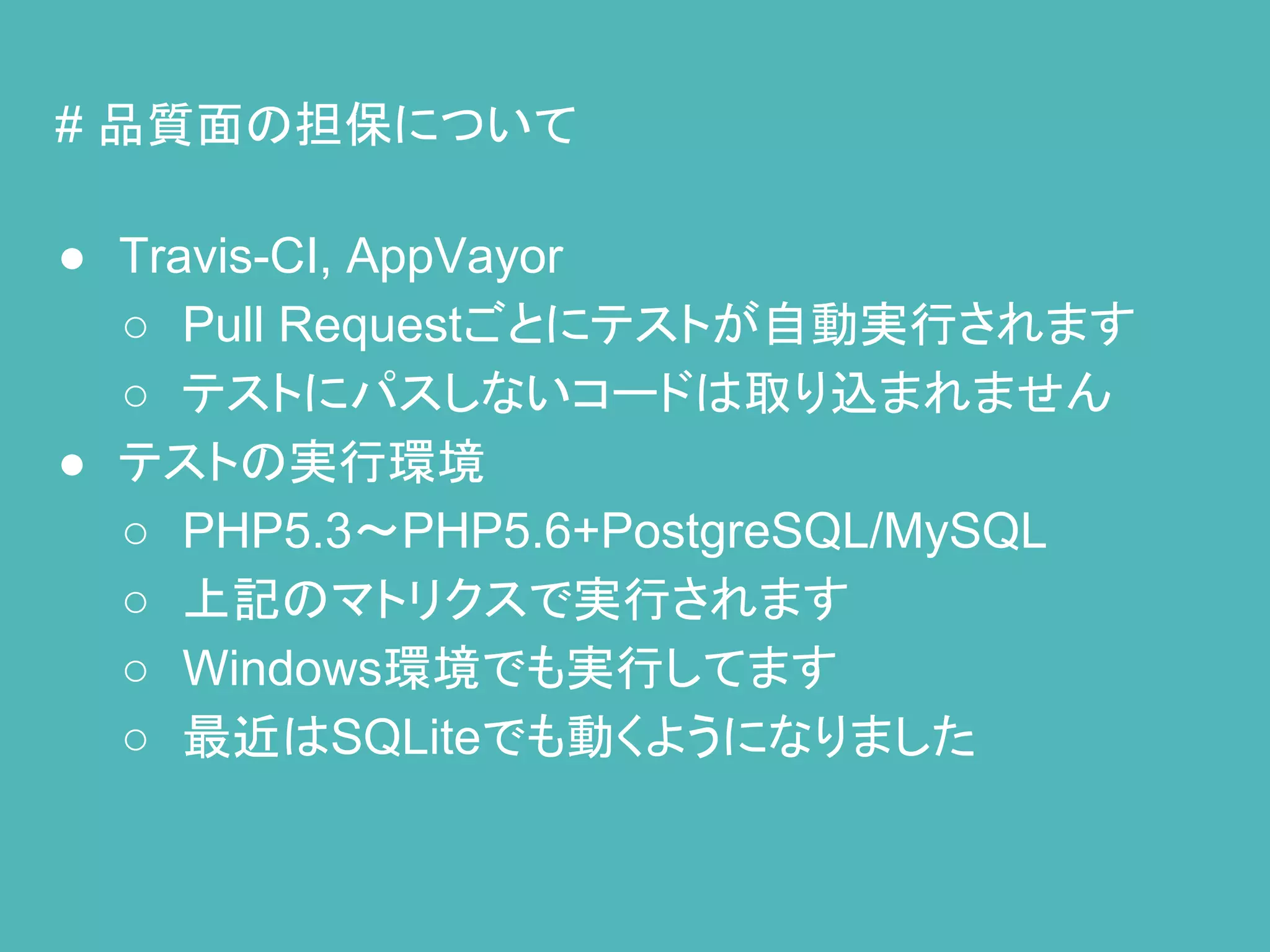 # 品質面の担保について
● Travis-CI, AppVayor
○ Pull Requestごとにテストが自動実行されます
○ テストにパスしないコードは取り込まれません
● テストの実行環境
○ PHP5.3～PHP5.6+PostgreSQL/MySQL
○ 上記のマトリクスで実行されます
○ Windows環境でも実行してます
○ 最近はSQLiteでも動くようになりました
 
