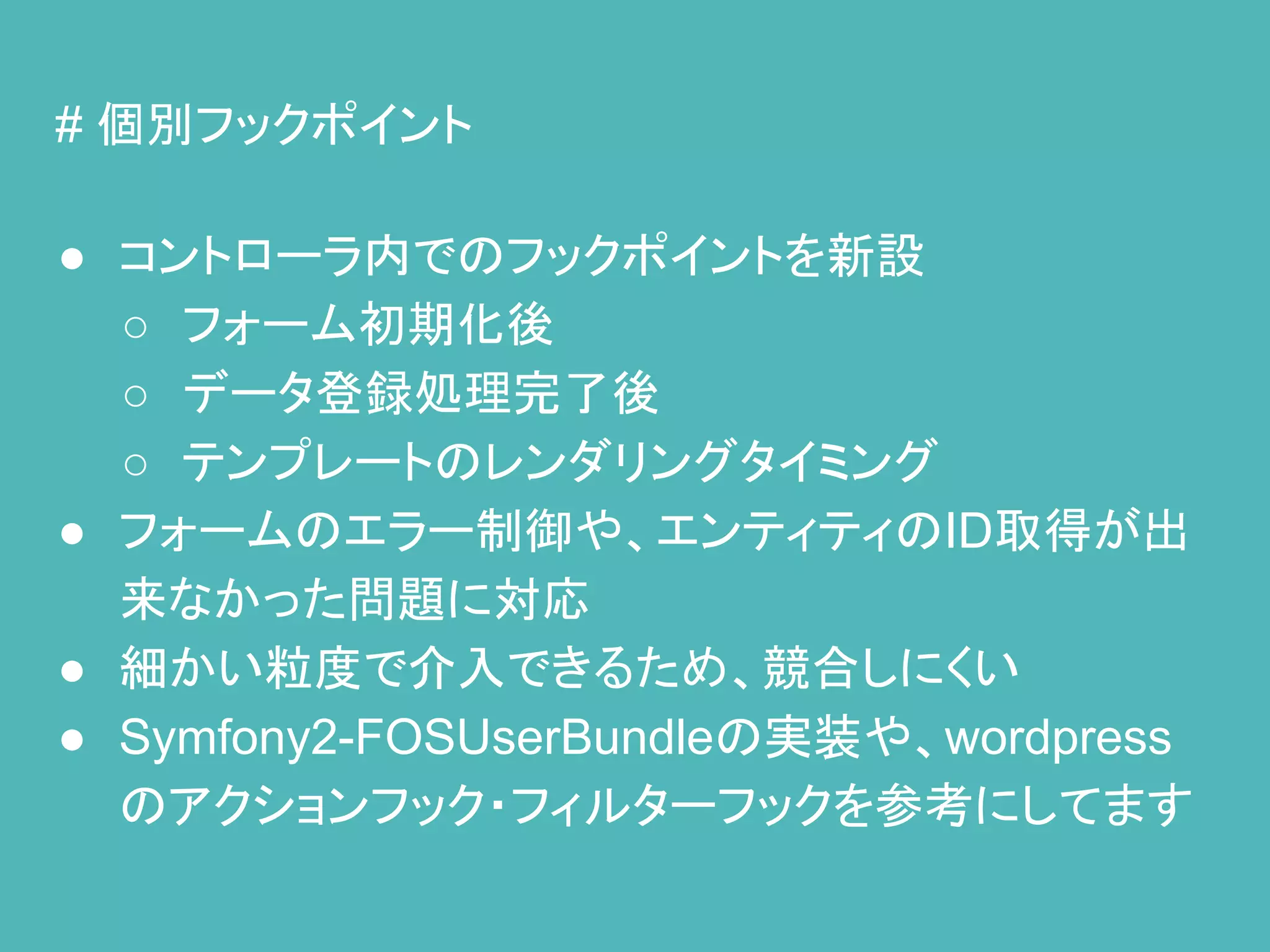 # 個別フックポイント
● コントローラ内でのフックポイントを新設
○ フォーム初期化後
○ データ登録処理完了後
○ テンプレートのレンダリングタイミング
● フォームのエラー制御や、エンティティのID取得が出
来なかった問題に対応
● 細かい粒度で介入できるため、競合しにくい
● Symfony2-FOSUserBundleの実装や、wordpress
のアクションフック・フィルターフックを参考にしてます
 