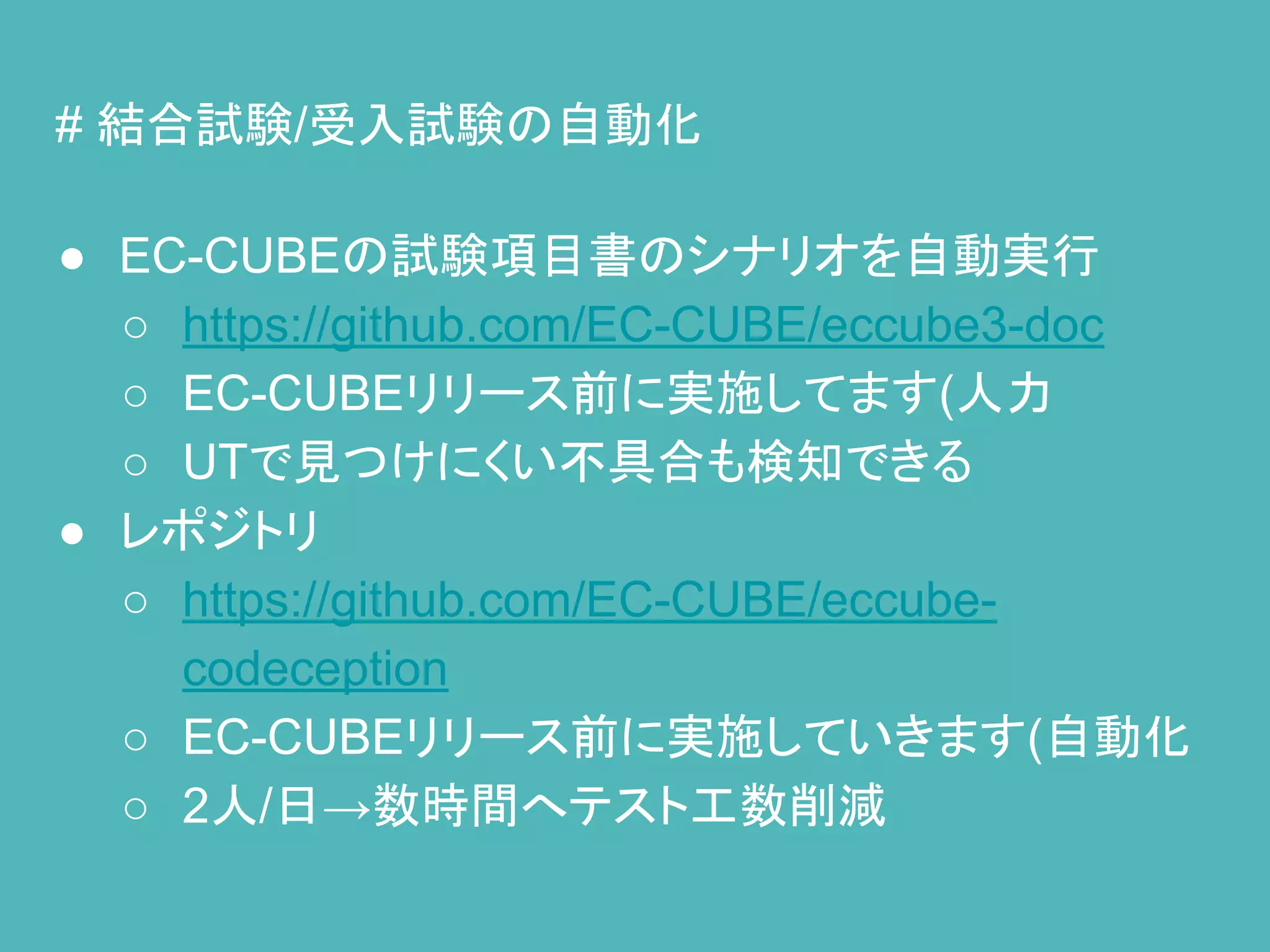 # 結合試験/受入試験の自動化
● EC-CUBEの試験項目書のシナリオを自動実行
○ https://github.com/EC-CUBE/eccube3-doc
○ EC-CUBEリリース前に実施してます(人力
○ UTで見つけにくい不具合も検知できる
● レポジトリ
○ https://github.com/EC-CUBE/eccube-
codeception
○ EC-CUBEリリース前に実施していきます(自動化
○ 2人/日→数時間へテスト工数削減
 