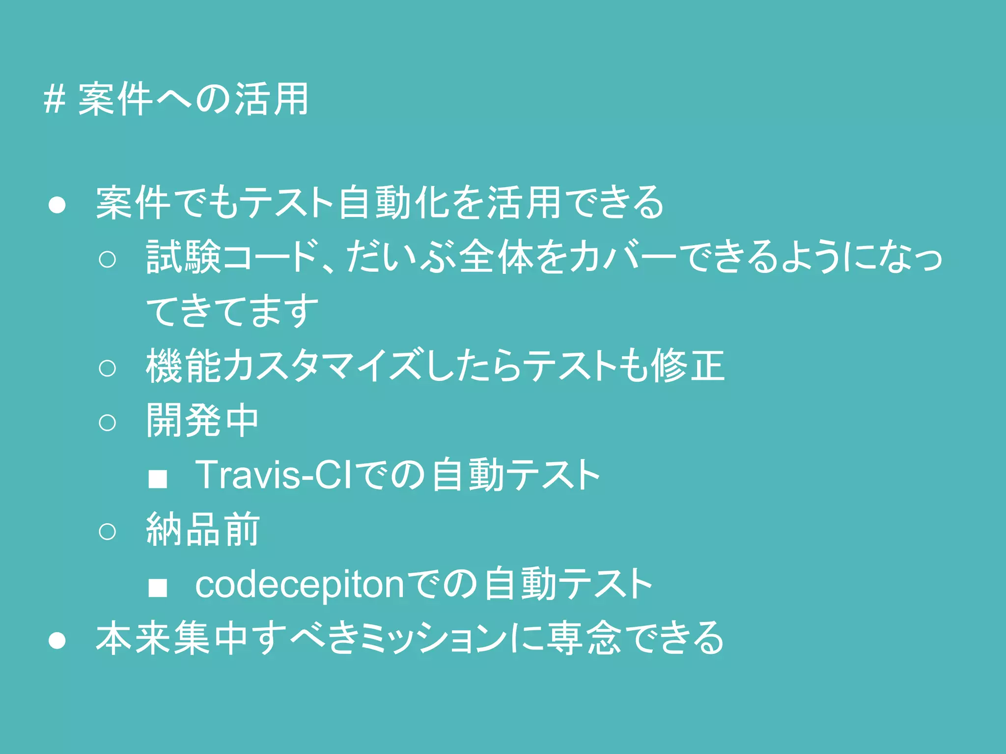 # 案件への活用
● 案件でもテスト自動化を活用できる
○ 試験コード、だいぶ全体をカバーできるようになっ
てきてます
○ 機能カスタマイズしたらテストも修正
○ 開発中
■ Travis-CIでの自動テスト
○ 納品前
■ codecepitonでの自動テスト
● 本来集中すべきミッションに専念できる
 