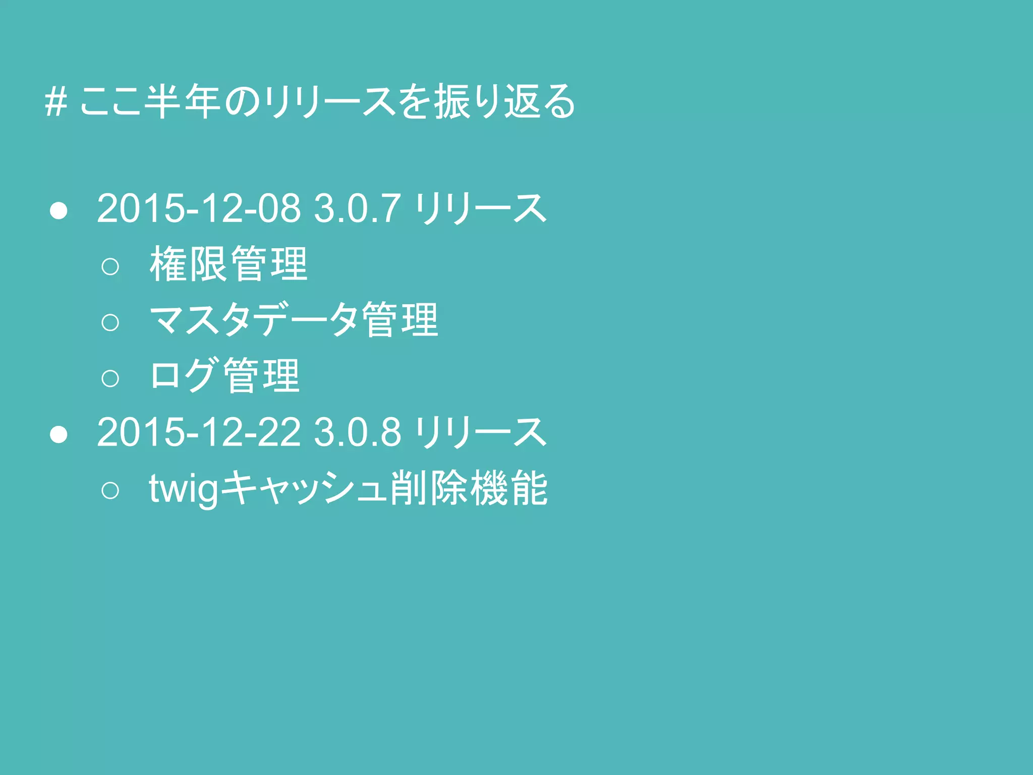 # ここ半年のリリースを振り返る
● 2015-12-08 3.0.7 リリース
○ 権限管理
○ マスタデータ管理
○ ログ管理
● 2015-12-22 3.0.8 リリース
○ twigキャッシュ削除機能
 