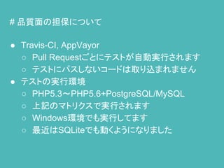 # 品質面の担保について
● Travis-CI, AppVayor
○ Pull Requestごとにテストが自動実行されます
○ テストにパスしないコードは取り込まれません
● テストの実行環境
○ PHP5.3～PHP5.6+PostgreSQL/MySQL
○ 上記のマトリクスで実行されます
○ Windows環境でも実行してます
○ 最近はSQLiteでも動くようになりました
 