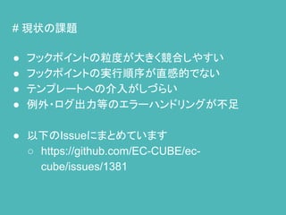 # 現状の課題
● フックポイントの粒度が大きく競合しやすい
● フックポイントの実行順序が直感的でない
● テンプレートへの介入がしづらい
● 例外・ログ出力等のエラーハンドリングが不足
● 以下のIssueにまとめています
○ https://github.com/EC-CUBE/ec-
cube/issues/1381
 