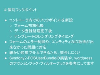 # 個別フックポイント
● コントローラ内でのフックポイントを新設
○ フォーム初期化後
○ データ登録処理完了後
○ テンプレートのレンダリングタイミング
● フォームのエラー制御や、エンティティのID取得が出
来なかった問題に対応
● 細かい粒度で介入できるため、競合しにくい
● Symfony2-FOSUserBundleの実装や、wordpress
のアクションフック・フィルターフックを参考にしてます
 