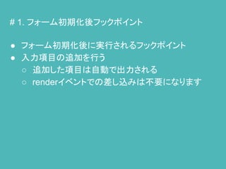 # 1. フォーム初期化後フックポイント
● フォーム初期化後に実行されるフックポイント
● 入力項目の追加を行う
○ 追加した項目は自動で出力される
○ renderイベントでの差し込みは不要になります
 
