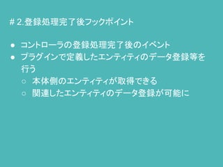 # 2.登録処理完了後フックポイント
● コントローラの登録処理完了後のイベント
● プラグインで定義したエンティティのデータ登録等を
行う
○ 本体側のエンティティが取得できる
○ 関連したエンティティのデータ登録が可能に
 