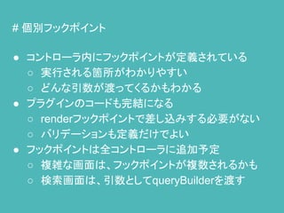 # 個別フックポイント
● コントローラ内にフックポイントが定義されている
○ 実行される箇所がわかりやすい
○ どんな引数が渡ってくるかもわかる
● プラグインのコードも完結になる
○ renderフックポイントで差し込みする必要がない
○ バリデーションも定義だけでよい
● フックポイントは全コントローラに追加予定
○ 複雑な画面は、フックポイントが複数されるかも
○ 検索画面は、引数としてqueryBuilderを渡す
 