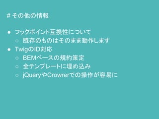 # その他の情報
● フックポイント互換性について
○ 既存のものはそのまま動作します
● TwigのID対応
○ BEMベースの規約策定
○ 全テンプレートに埋め込み
○ jQueryやCrowrerでの操作が容易に
 
