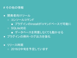 # その他の情報
● 開発者向けツール
○ コンソールコマンド
■ プラグインのinstallがコマンドベースで可能に
○ SQLite対応
■ データベースを用意しなくても動かせる
● プラグインの例外・ログ出力を強化
● リリース時期
○ 2016/2中旬を予定しています
 