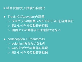 # 結合試験/受入試験の自動化
● Travis-CI/Appvayorの課題
○ プログラムの関数レベルでのテストを自動実行
○ 低いレイヤでの動作を担保
○ 画面上での動作までは確認できない
● codeception + PhantomJS
○ seleniumみなたいなもの
○ webブラウザの動作を再現
○ 高いレイヤでの動作を担保
 