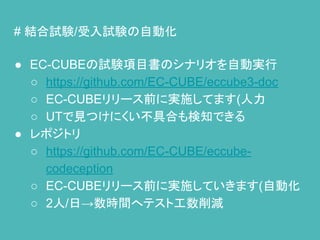 # 結合試験/受入試験の自動化
● EC-CUBEの試験項目書のシナリオを自動実行
○ https://github.com/EC-CUBE/eccube3-doc
○ EC-CUBEリリース前に実施してます(人力
○ UTで見つけにくい不具合も検知できる
● レポジトリ
○ https://github.com/EC-CUBE/eccube-
codeception
○ EC-CUBEリリース前に実施していきます(自動化
○ 2人/日→数時間へテスト工数削減
 