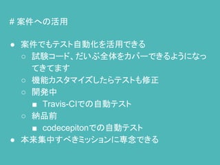 # 案件への活用
● 案件でもテスト自動化を活用できる
○ 試験コード、だいぶ全体をカバーできるようになっ
てきてます
○ 機能カスタマイズしたらテストも修正
○ 開発中
■ Travis-CIでの自動テスト
○ 納品前
■ codecepitonでの自動テスト
● 本来集中すべきミッションに専念できる
 