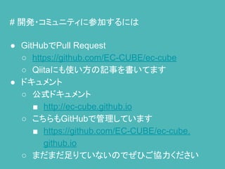# 開発・コミュニティに参加するには
● GitHubでPull Request
○ https://github.com/EC-CUBE/ec-cube
○ Qiitaにも使い方の記事を書いてます
● ドキュメント
○ 公式ドキュメント
■ http://ec-cube.github.io
○ こちらもGitHubで管理しています
■ https://github.com/EC-CUBE/ec-cube.
github.io
○ まだまだ足りていないのでぜひご協力ください
 