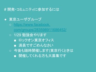 # 開発・コミュニティに参加するには
● 東京ユーザグループ
○ https://www.facebook.
com/groups/283598911686452/
○ 1/29 勉強会やります
■ ロックオン東京オフィス
■ 満員ですごめんなさい
○ 今後も随時開催します(東京行くときは
■ 開催してくれる方も大募集です
 