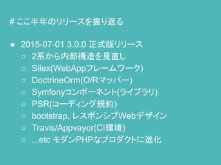 # ここ半年のリリースを振り返る
● 2015-07-01 3.0.0 正式版リリース
○ 2系から内部構造を見直し
○ Silex(WebAppフレームワーク)
○ DoctrineOrm(O/Rマッパー)
○ Symfonyコンポーネント(ライブラリ)
○ PSR(コーディング規約)
○ bootstrap, レスポンシブWebデザイン
○ Travis/Appvayor(CI環境)
○ ...etc モダンPHPなプロダクトに進化
 