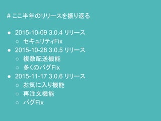 # ここ半年のリリースを振り返る
● 2015-10-09 3.0.4 リリース
○ セキュリティFix
● 2015-10-28 3.0.5 リリース
○ 複数配送機能
○ 多くのバグFix
● 2015-11-17 3.0.6 リリース
○ お気に入り機能
○ 再注文機能
○ バグFix
 