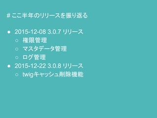 # ここ半年のリリースを振り返る
● 2015-12-08 3.0.7 リリース
○ 権限管理
○ マスタデータ管理
○ ログ管理
● 2015-12-22 3.0.8 リリース
○ twigキャッシュ削除機能
 