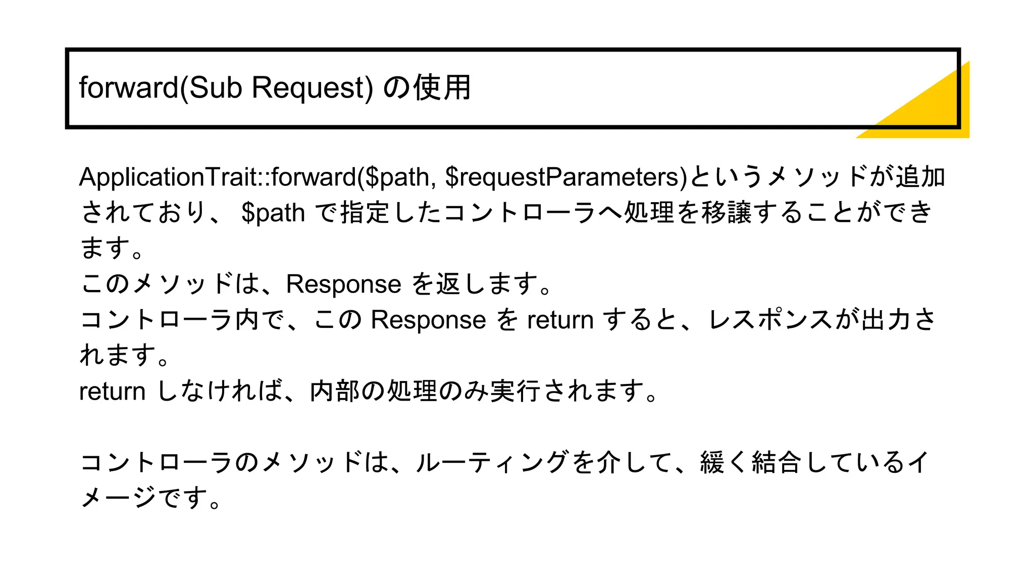 forward(Sub Request) の使用
ApplicationTrait::forward($path, $requestParameters)というメソッドが追加
されており、 $path で指定したコントローラへ処理を移譲することができ
ます。
このメソッドは、Response を返します。
コントローラ内で、この Response を return すると、レスポンスが出力さ
れます。
return しなければ、内部の処理のみ実行されます。
コントローラのメソッドは、ルーティングを介して、緩く結合しているイ
メージです。
 