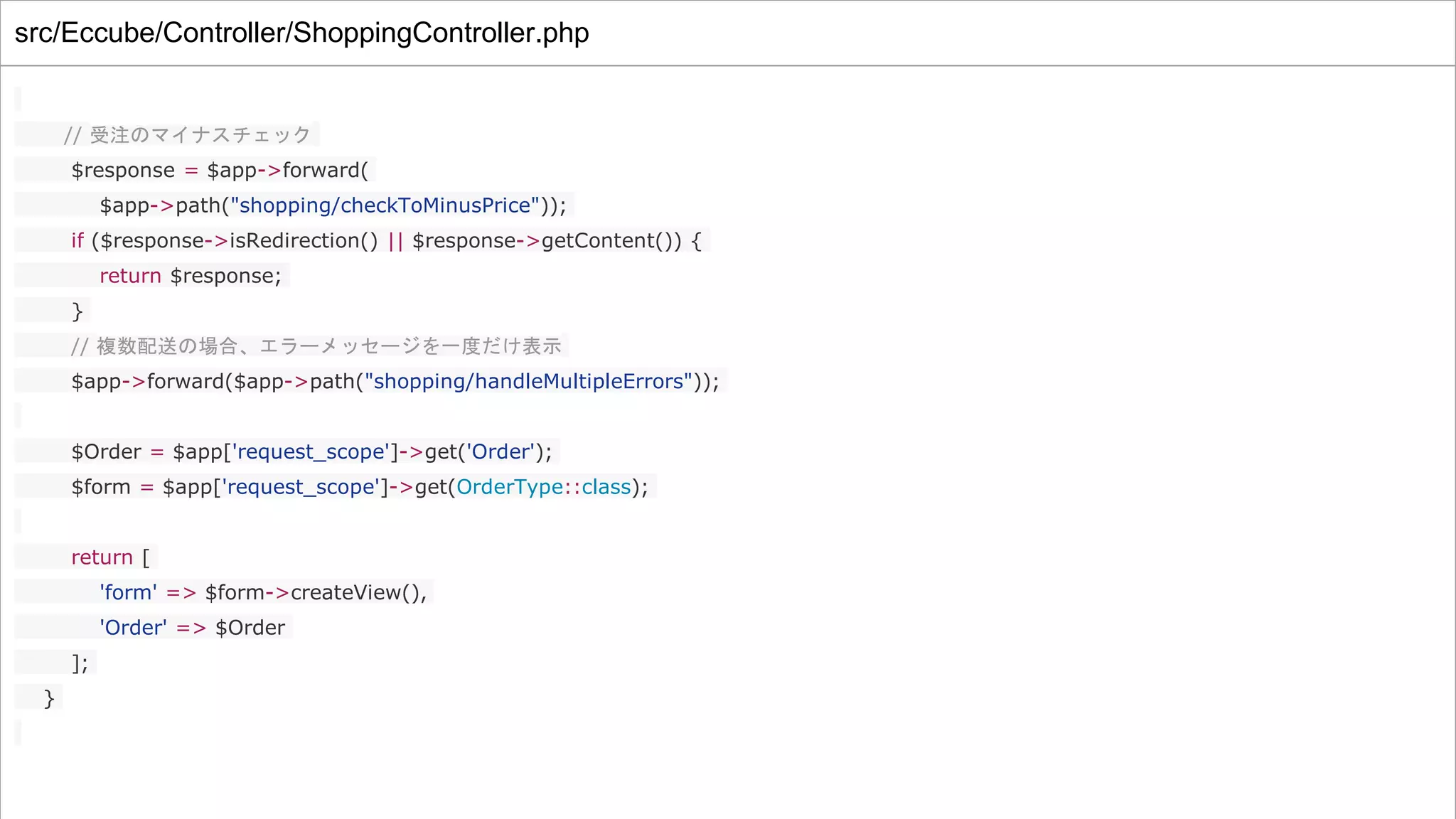 src/Eccube/Controller/ShoppingController.php
// 受注のマイナスチェック
$response = $app->forward(
$app->path("shopping/checkToMinusPrice"));
if ($response->isRedirection() || $response->getContent()) {
return $response;
}
// 複数配送の場合、エラーメッセージを一度だけ表示
$app->forward($app->path("shopping/handleMultipleErrors"));
$Order = $app['request_scope']->get('Order');
$form = $app['request_scope']->get(OrderType::class);
return [
'form' => $form->createView(),
'Order' => $Order
];
}
 
