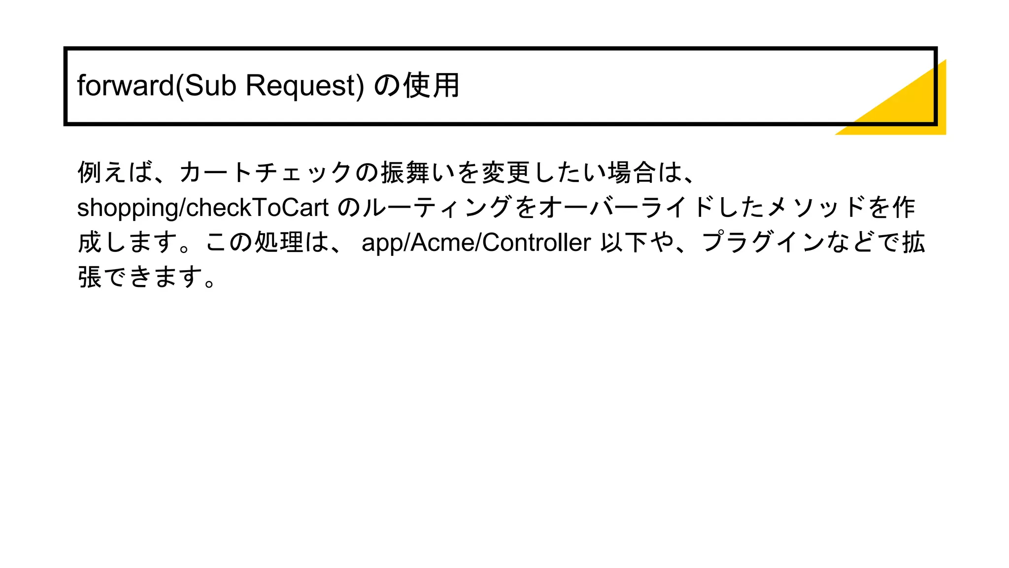 forward(Sub Request) の使用
例えば、カートチェックの振舞いを変更したい場合は、
shopping/checkToCart のルーティングをオーバーライドしたメソッドを作
成します。この処理は、 app/Acme/Controller 以下や、プラグインなどで拡
張できます。
 