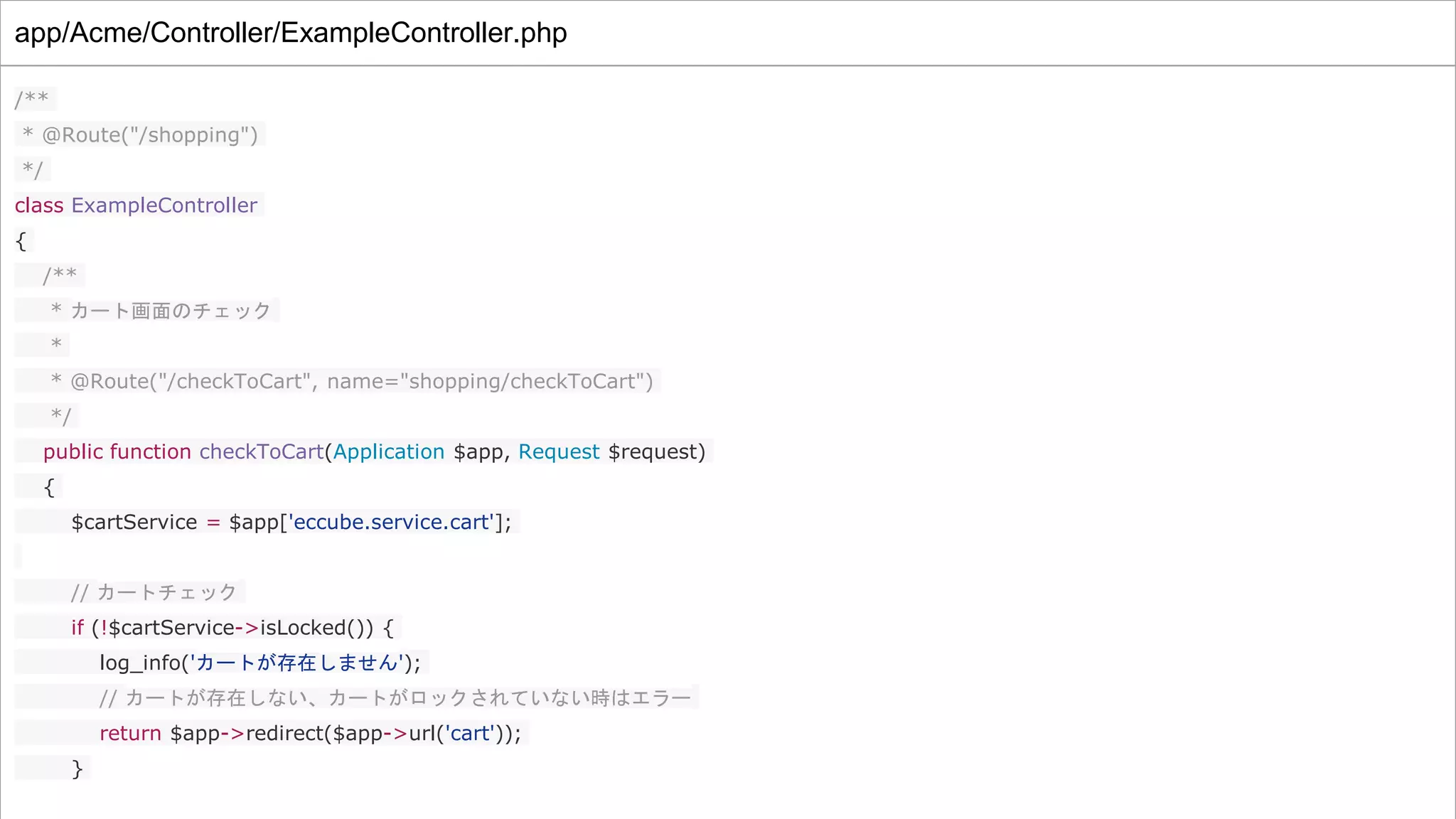 app/Acme/Controller/ExampleController.php
/**
* @Route("/shopping")
*/
class ExampleController
{
/**
* カート画面のチェック
*
* @Route("/checkToCart", name="shopping/checkToCart")
*/
public function checkToCart(Application $app, Request $request)
{
$cartService = $app['eccube.service.cart'];
// カートチェック
if (!$cartService->isLocked()) {
log_info('カートが存在しません');
// カートが存在しない、カートがロックされていない時はエラー
return $app->redirect($app->url('cart'));
}
 