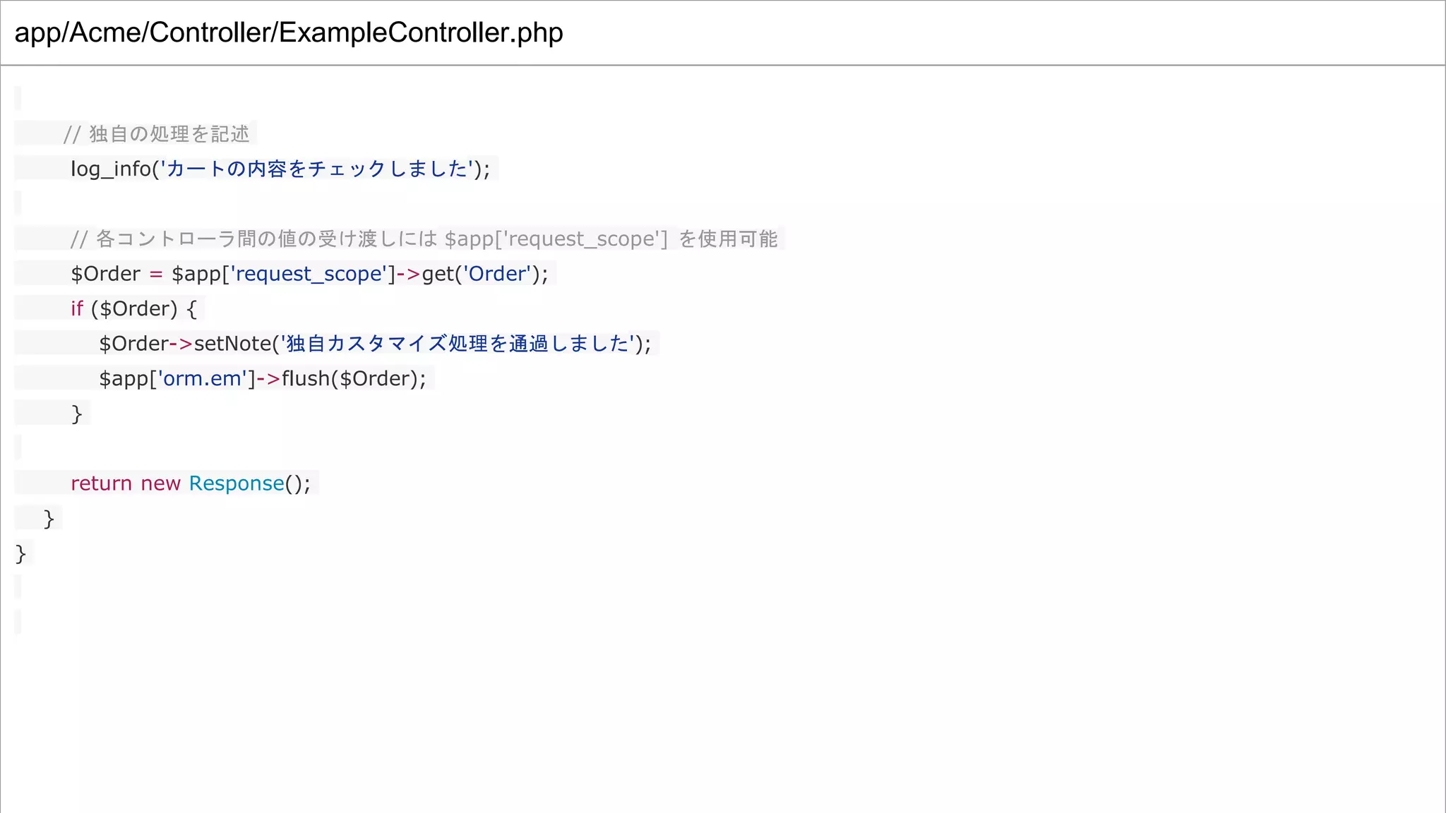 app/Acme/Controller/ExampleController.php
// 独自の処理を記述
log_info('カートの内容をチェックしました');
// 各コントローラ間の値の受け渡しには $app['request_scope'] を使用可能
$Order = $app['request_scope']->get('Order');
if ($Order) {
$Order->setNote('独自カスタマイズ処理を通過しました');
$app['orm.em']->flush($Order);
}
return new Response();
}
}
 