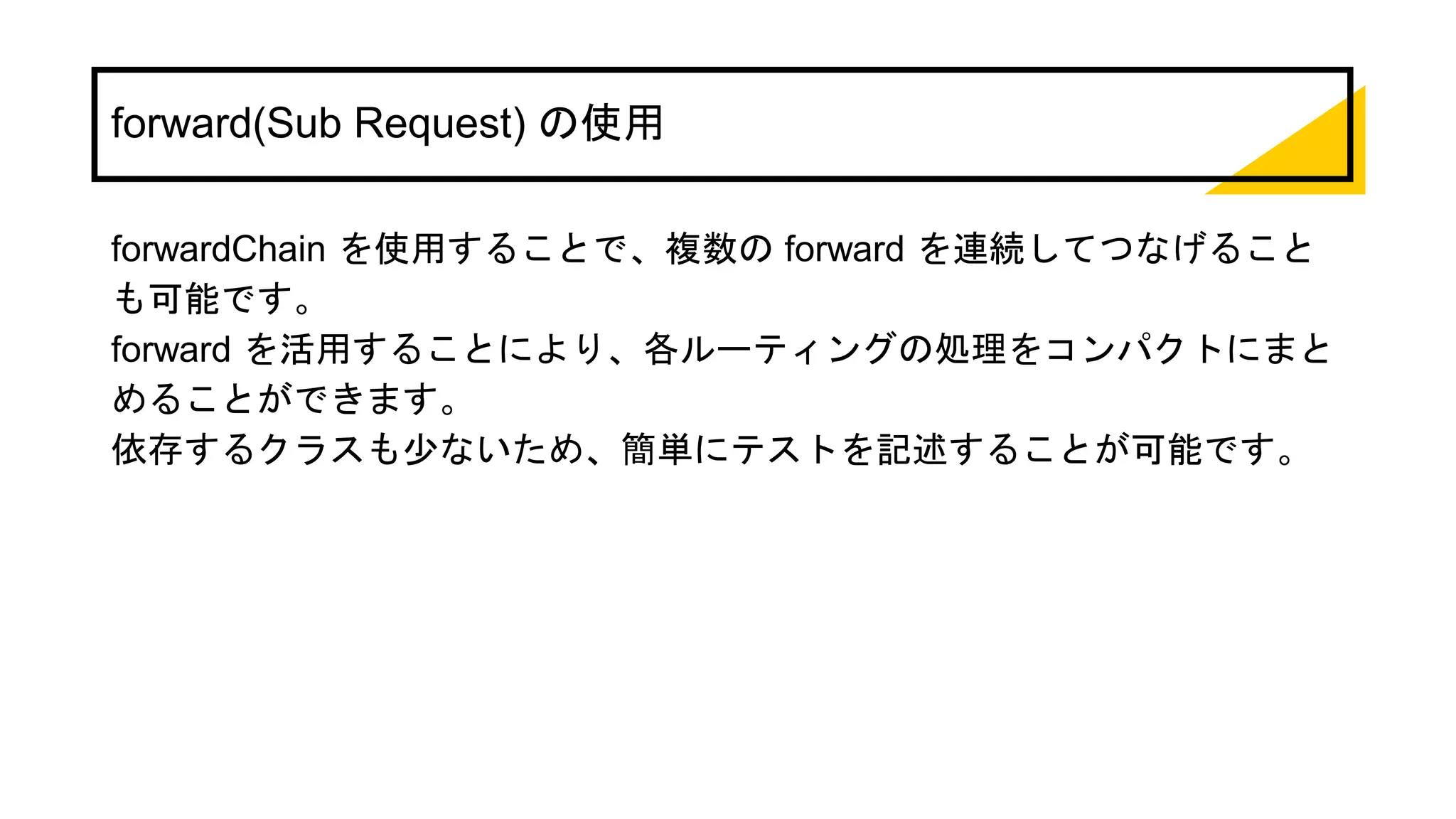 forward(Sub Request) の使用
forwardChain を使用することで、複数の forward を連続してつなげること
も可能です。
forward を活用することにより、各ルーティングの処理をコンパクトにまと
めることができます。
依存するクラスも少ないため、簡単にテストを記述することが可能です。
 