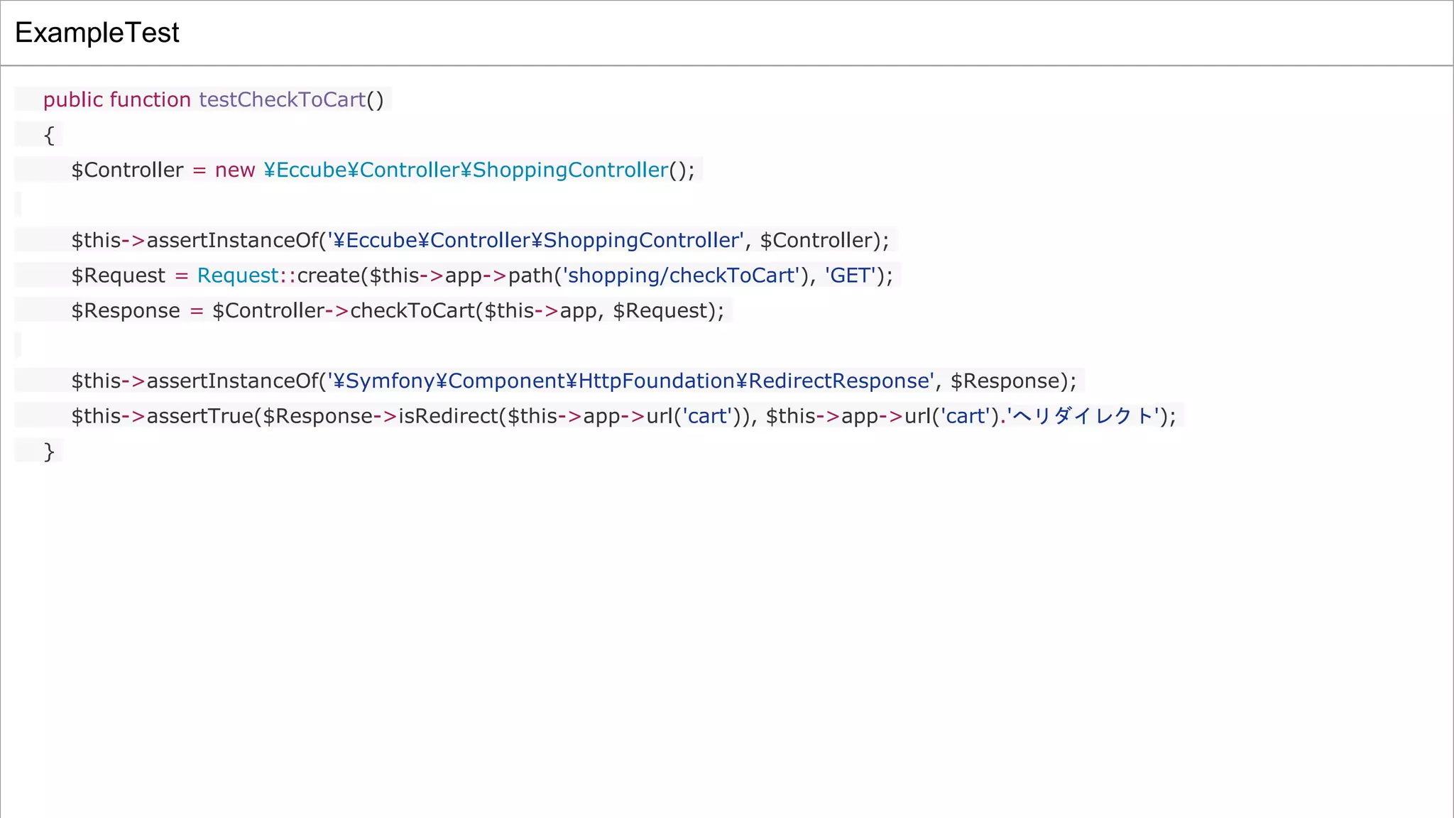 ExampleTest
public function testCheckToCart()
{
$Controller = new ¥Eccube¥Controller¥ShoppingController();
$this->assertInstanceOf('¥Eccube¥Controller¥ShoppingController', $Controller);
$Request = Request::create($this->app->path('shopping/checkToCart'), 'GET');
$Response = $Controller->checkToCart($this->app, $Request);
$this->assertInstanceOf('¥Symfony¥Component¥HttpFoundation¥RedirectResponse', $Response);
$this->assertTrue($Response->isRedirect($this->app->url('cart')), $this->app->url('cart').'へリダイレクト');
}
 