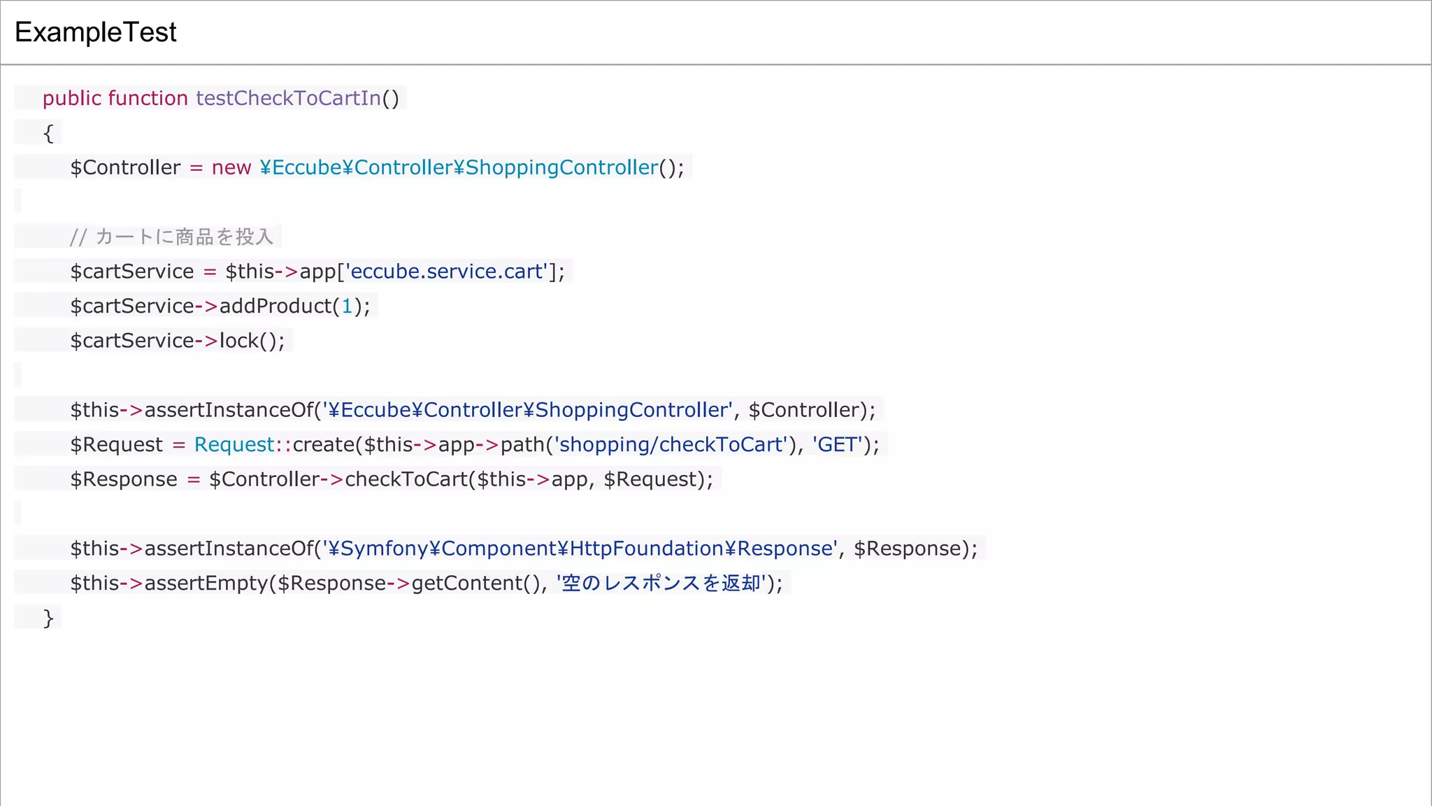 ExampleTest
public function testCheckToCartIn()
{
$Controller = new ¥Eccube¥Controller¥ShoppingController();
// カートに商品を投入
$cartService = $this->app['eccube.service.cart'];
$cartService->addProduct(1);
$cartService->lock();
$this->assertInstanceOf('¥Eccube¥Controller¥ShoppingController', $Controller);
$Request = Request::create($this->app->path('shopping/checkToCart'), 'GET');
$Response = $Controller->checkToCart($this->app, $Request);
$this->assertInstanceOf('¥Symfony¥Component¥HttpFoundation¥Response', $Response);
$this->assertEmpty($Response->getContent(), '空のレスポンスを返却');
}
 