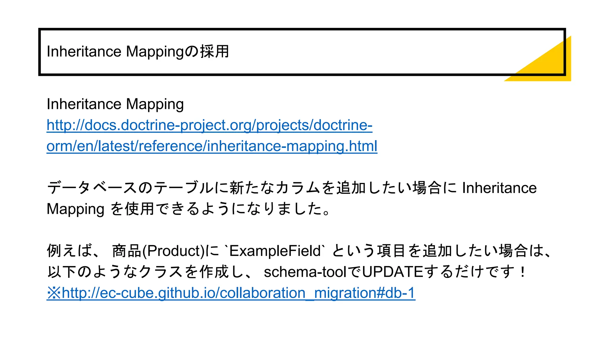 Inheritance Mappingの採用
Inheritance Mapping
http://docs.doctrine-project.org/projects/doctrine-
orm/en/latest/reference/inheritance-mapping.html
データベースのテーブルに新たなカラムを追加したい場合に Inheritance
Mapping を使用できるようになりました。
例えば、 商品(Product)に `ExampleField` という項目を追加したい場合は、
以下のようなクラスを作成し、 schema-toolでUPDATEするだけです！
※http://ec-cube.github.io/collaboration_migration#db-1
 