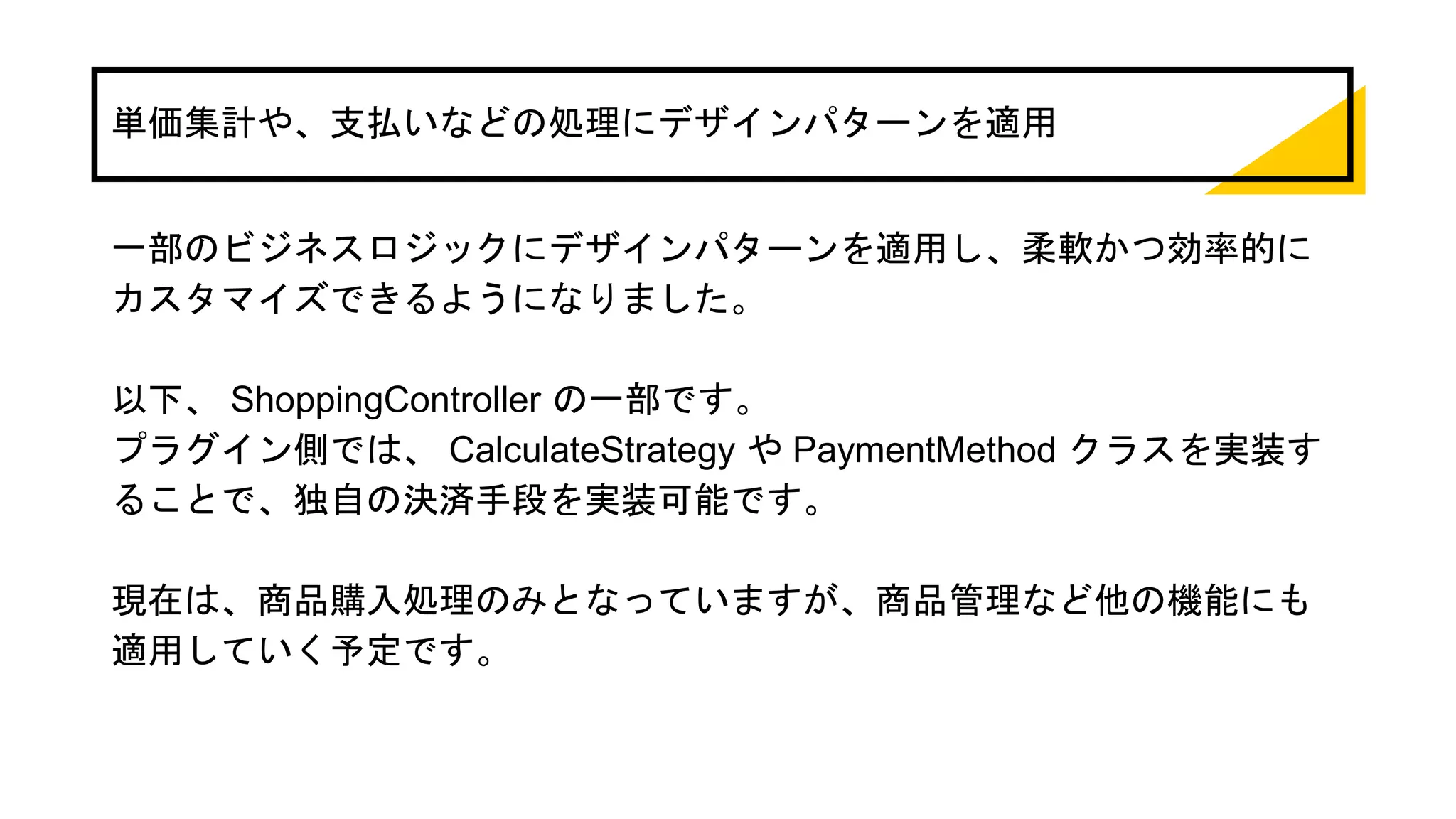 単価集計や、支払いなどの処理にデザインパターンを適用
一部のビジネスロジックにデザインパターンを適用し、柔軟かつ効率的に
カスタマイズできるようになりました。
以下、 ShoppingController の一部です。
プラグイン側では、 CalculateStrategy や PaymentMethod クラスを実装す
ることで、独自の決済手段を実装可能です。
現在は、商品購入処理のみとなっていますが、商品管理など他の機能にも
適用していく予定です。
 