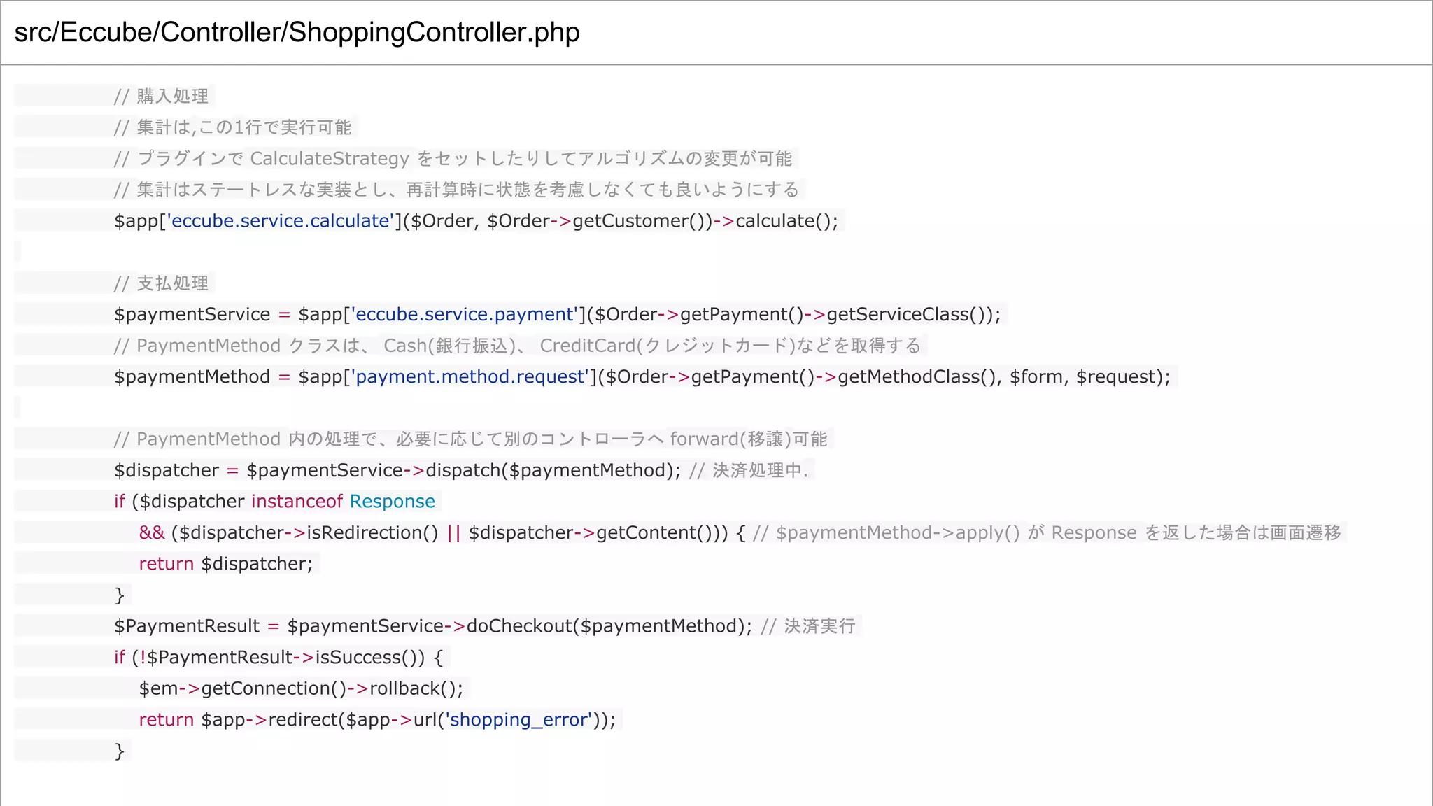 src/Eccube/Controller/ShoppingController.php
// 購入処理
// 集計は,この1行で実行可能
// プラグインで CalculateStrategy をセットしたりしてアルゴリズムの変更が可能
// 集計はステートレスな実装とし、再計算時に状態を考慮しなくても良いようにする
$app['eccube.service.calculate']($Order, $Order->getCustomer())->calculate();
// 支払処理
$paymentService = $app['eccube.service.payment']($Order->getPayment()->getServiceClass());
// PaymentMethod クラスは、 Cash(銀行振込)、 CreditCard(クレジットカード)などを取得する
$paymentMethod = $app['payment.method.request']($Order->getPayment()->getMethodClass(), $form, $request);
// PaymentMethod 内の処理で、必要に応じて別のコントローラへ forward(移譲)可能
$dispatcher = $paymentService->dispatch($paymentMethod); // 決済処理中.
if ($dispatcher instanceof Response
&& ($dispatcher->isRedirection() || $dispatcher->getContent())) { // $paymentMethod->apply() が Response を返した場合は画面遷移
return $dispatcher;
}
$PaymentResult = $paymentService->doCheckout($paymentMethod); // 決済実行
if (!$PaymentResult->isSuccess()) {
$em->getConnection()->rollback();
return $app->redirect($app->url('shopping_error'));
}
 
