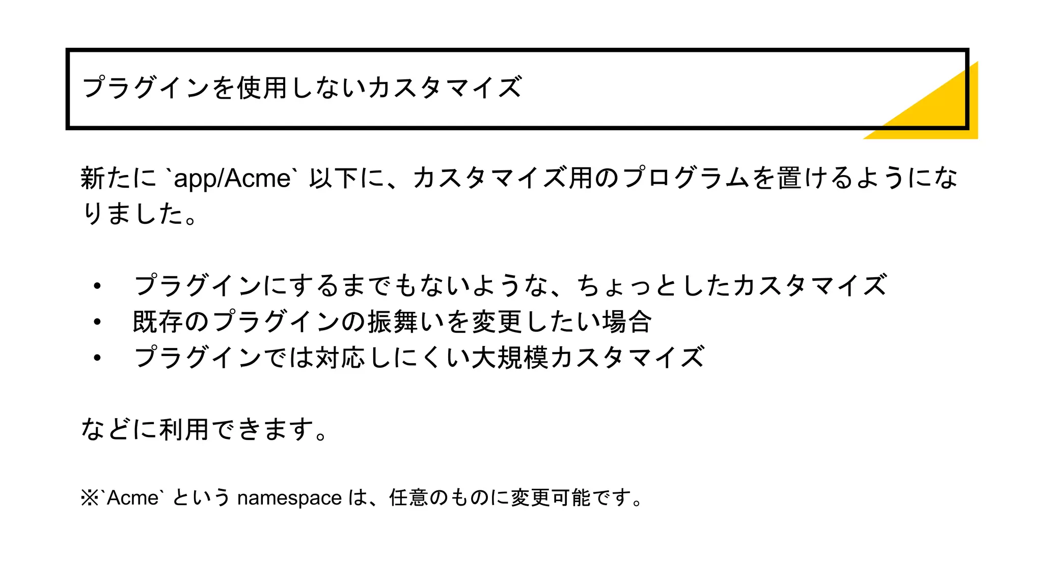 プラグインを使用しないカスタマイズ
新たに `app/Acme` 以下に、カスタマイズ用のプログラムを置けるようにな
りました。
• プラグインにするまでもないような、ちょっとしたカスタマイズ
• 既存のプラグインの振舞いを変更したい場合
• プラグインでは対応しにくい大規模カスタマイズ
などに利用できます。
※`Acme` という namespace は、任意のものに変更可能です。
 