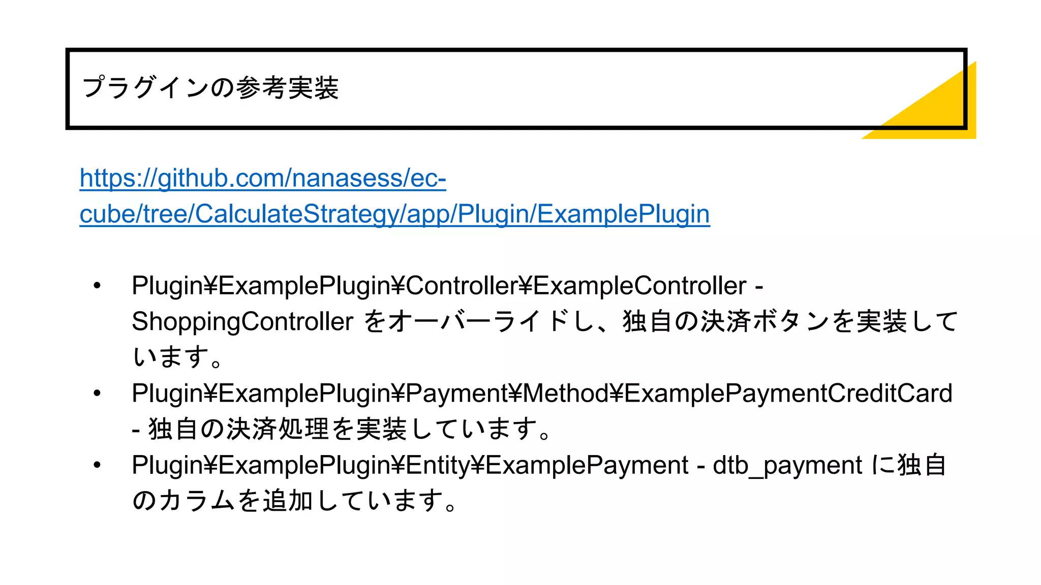 プラグインの参考実装
https://github.com/nanasess/ec-
cube/tree/CalculateStrategy/app/Plugin/ExamplePlugin
• Plugin¥ExamplePlugin¥Controller¥ExampleController -
ShoppingController をオーバーライドし、独自の決済ボタンを実装して
います。
• Plugin¥ExamplePlugin¥Payment¥Method¥ExamplePaymentCreditCard
- 独自の決済処理を実装しています。
• Plugin¥ExamplePlugin¥Entity¥ExamplePayment - dtb_payment に独自
のカラムを追加しています。
 