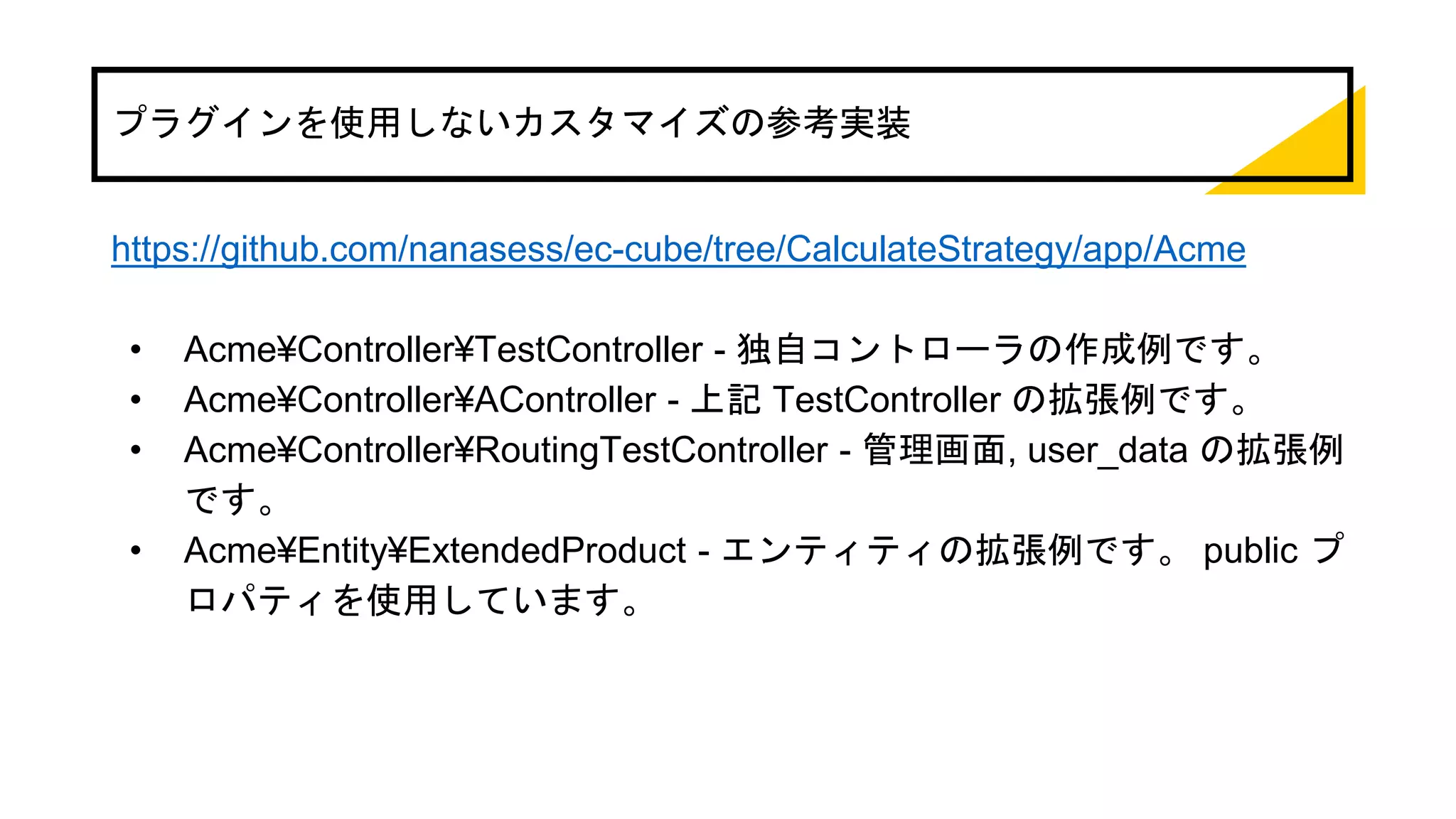 プラグインを使用しないカスタマイズの参考実装
https://github.com/nanasess/ec-cube/tree/CalculateStrategy/app/Acme
• Acme¥Controller¥TestController - 独自コントローラの作成例です。
• Acme¥Controller¥AController - 上記 TestController の拡張例です。
• Acme¥Controller¥RoutingTestController - 管理画面, user_data の拡張例
です。
• Acme¥Entity¥ExtendedProduct - エンティティの拡張例です。 public プ
ロパティを使用しています。
 