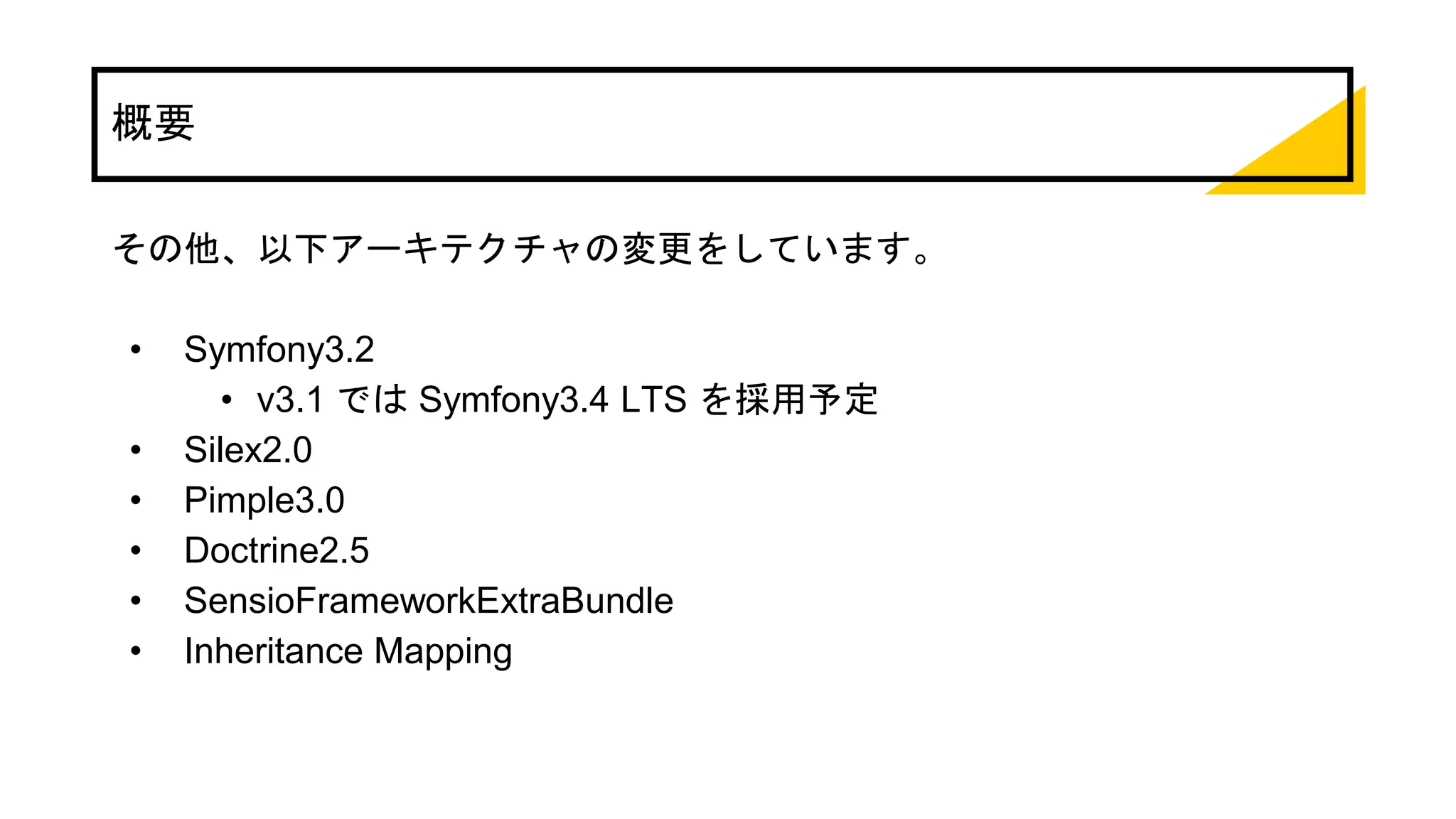 概要
その他、以下アーキテクチャの変更をしています。
• Symfony3.2
• v3.1 では Symfony3.4 LTS を採用予定
• Silex2.0
• Pimple3.0
• Doctrine2.5
• SensioFrameworkExtraBundle
• Inheritance Mapping
 