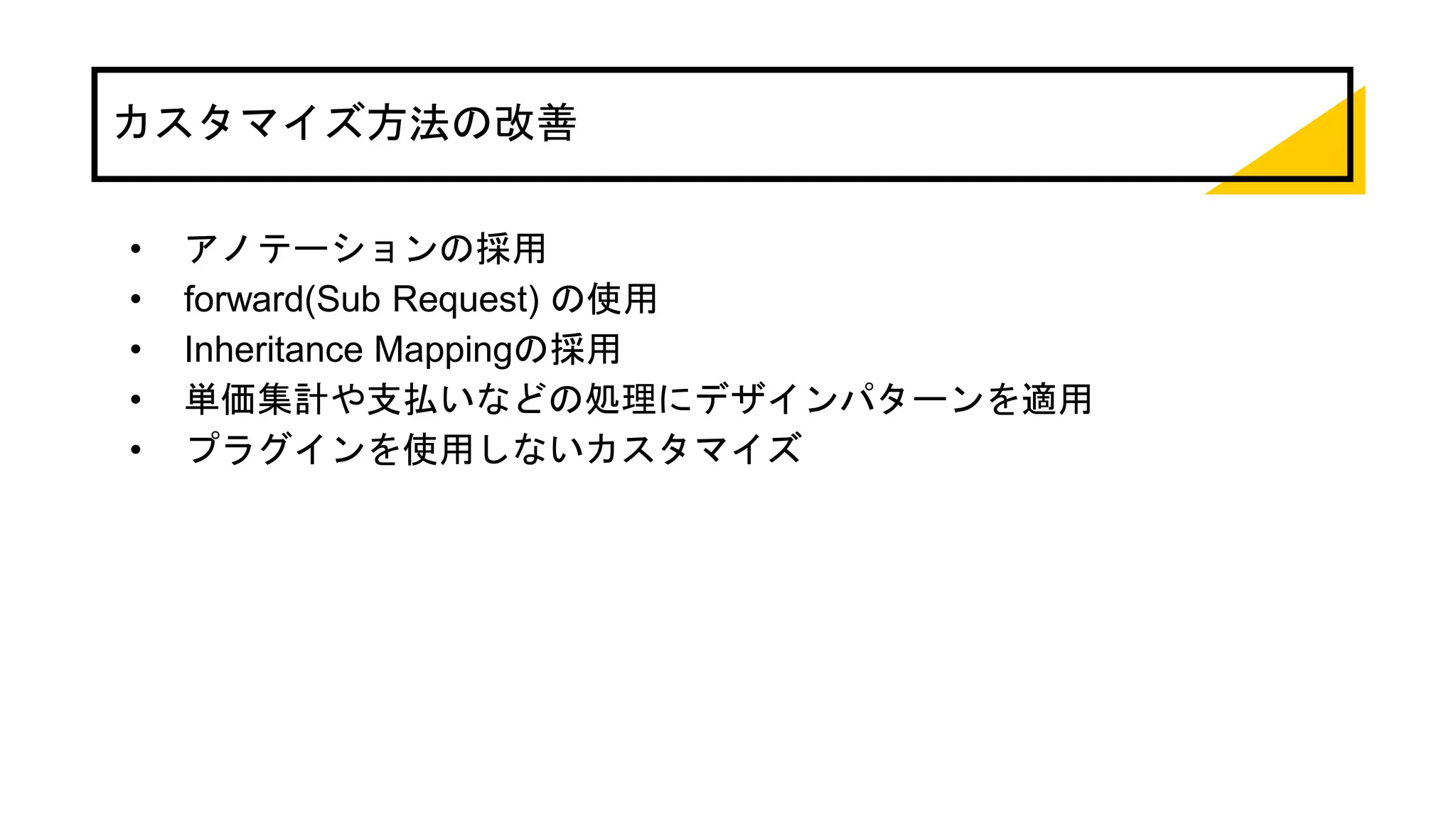カスタマイズ方法の改善
• アノテーションの採用
• forward(Sub Request) の使用
• Inheritance Mappingの採用
• 単価集計や支払いなどの処理にデザインパターンを適用
• プラグインを使用しないカスタマイズ
 
