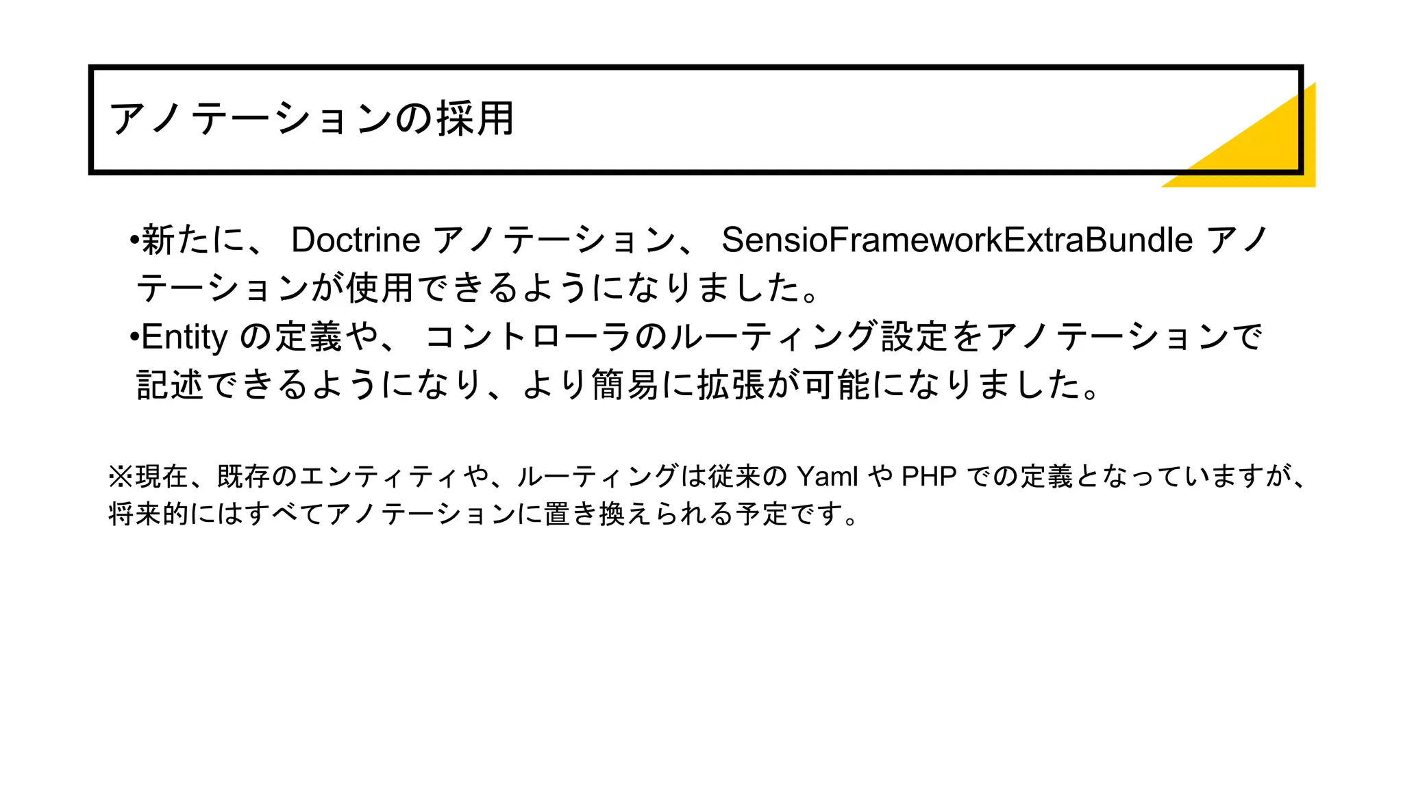 アノテーションの採用
•新たに、 Doctrine アノテーション、 SensioFrameworkExtraBundle アノ
テーションが使用できるようになりました。
•Entity の定義や、 コントローラのルーティング設定をアノテーションで
記述できるようになり、より簡易に拡張が可能になりました。
※現在、既存のエンティティや、ルーティングは従来の Yaml や PHP での定義となっていますが、
将来的にはすべてアノテーションに置き換えられる予定です。
 
