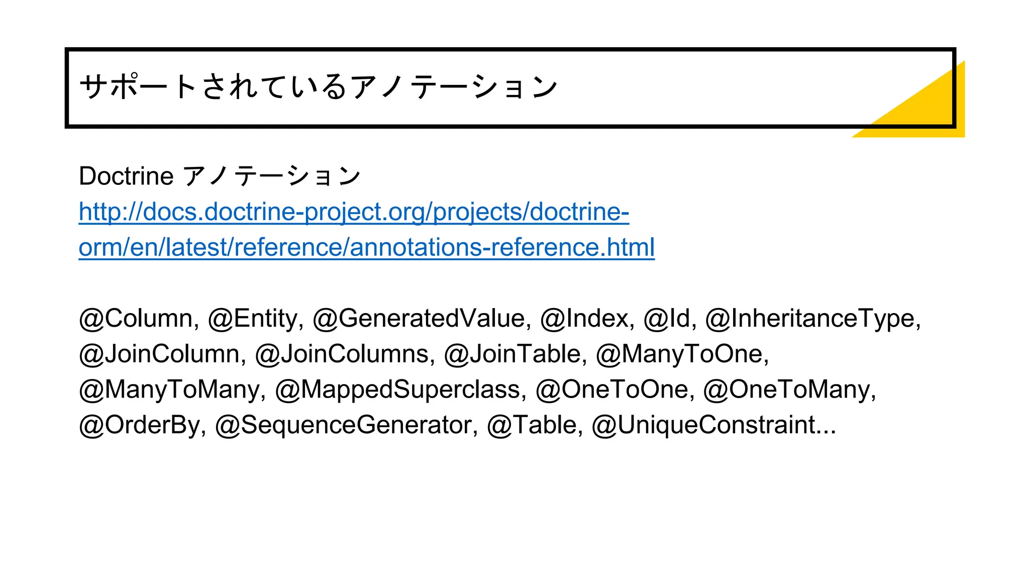 サポートされているアノテーション
Doctrine アノテーション
http://docs.doctrine-project.org/projects/doctrine-
orm/en/latest/reference/annotations-reference.html
@Column, @Entity, @GeneratedValue, @Index, @Id, @InheritanceType,
@JoinColumn, @JoinColumns, @JoinTable, @ManyToOne,
@ManyToMany, @MappedSuperclass, @OneToOne, @OneToMany,
@OrderBy, @SequenceGenerator, @Table, @UniqueConstraint...
 